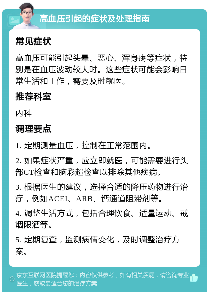 高血压引起的症状及处理指南 常见症状 高血压可能引起头晕、恶心、浑身疼等症状，特别是在血压波动较大时。这些症状可能会影响日常生活和工作，需要及时就医。 推荐科室 内科 调理要点 1. 定期测量血压，控制在正常范围内。 2. 如果症状严重，应立即就医，可能需要进行头部CT检查和脑彩超检查以排除其他疾病。 3. 根据医生的建议，选择合适的降压药物进行治疗，例如ACEI、ARB、钙通道阻滞剂等。 4. 调整生活方式，包括合理饮食、适量运动、戒烟限酒等。 5. 定期复查，监测病情变化，及时调整治疗方案。