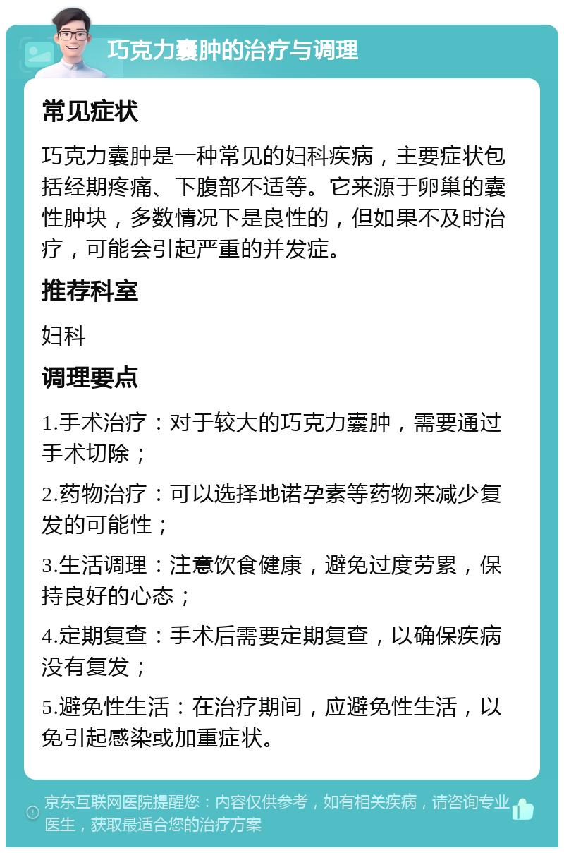 巧克力囊肿的治疗与调理 常见症状 巧克力囊肿是一种常见的妇科疾病，主要症状包括经期疼痛、下腹部不适等。它来源于卵巢的囊性肿块，多数情况下是良性的，但如果不及时治疗，可能会引起严重的并发症。 推荐科室 妇科 调理要点 1.手术治疗：对于较大的巧克力囊肿，需要通过手术切除； 2.药物治疗：可以选择地诺孕素等药物来减少复发的可能性； 3.生活调理：注意饮食健康，避免过度劳累，保持良好的心态； 4.定期复查：手术后需要定期复查，以确保疾病没有复发； 5.避免性生活：在治疗期间，应避免性生活，以免引起感染或加重症状。