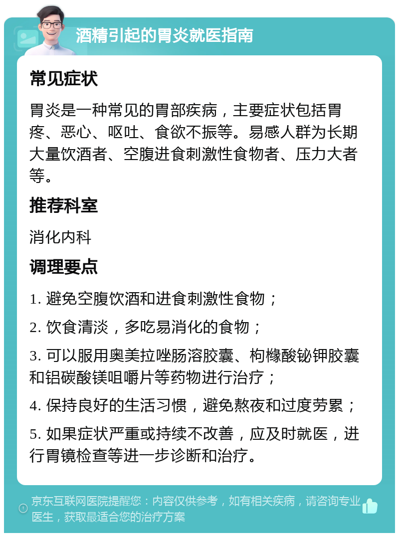 酒精引起的胃炎就医指南 常见症状 胃炎是一种常见的胃部疾病，主要症状包括胃疼、恶心、呕吐、食欲不振等。易感人群为长期大量饮酒者、空腹进食刺激性食物者、压力大者等。 推荐科室 消化内科 调理要点 1. 避免空腹饮酒和进食刺激性食物； 2. 饮食清淡，多吃易消化的食物； 3. 可以服用奥美拉唑肠溶胶囊、枸橼酸铋钾胶囊和铝碳酸镁咀嚼片等药物进行治疗； 4. 保持良好的生活习惯，避免熬夜和过度劳累； 5. 如果症状严重或持续不改善，应及时就医，进行胃镜检查等进一步诊断和治疗。