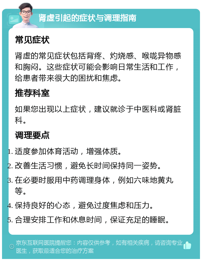 肾虚引起的症状与调理指南 常见症状 肾虚的常见症状包括背疼、灼烧感、喉咙异物感和胸闷。这些症状可能会影响日常生活和工作，给患者带来很大的困扰和焦虑。 推荐科室 如果您出现以上症状，建议就诊于中医科或肾脏科。 调理要点 适度参加体育活动，增强体质。 改善生活习惯，避免长时间保持同一姿势。 在必要时服用中药调理身体，例如六味地黄丸等。 保持良好的心态，避免过度焦虑和压力。 合理安排工作和休息时间，保证充足的睡眠。