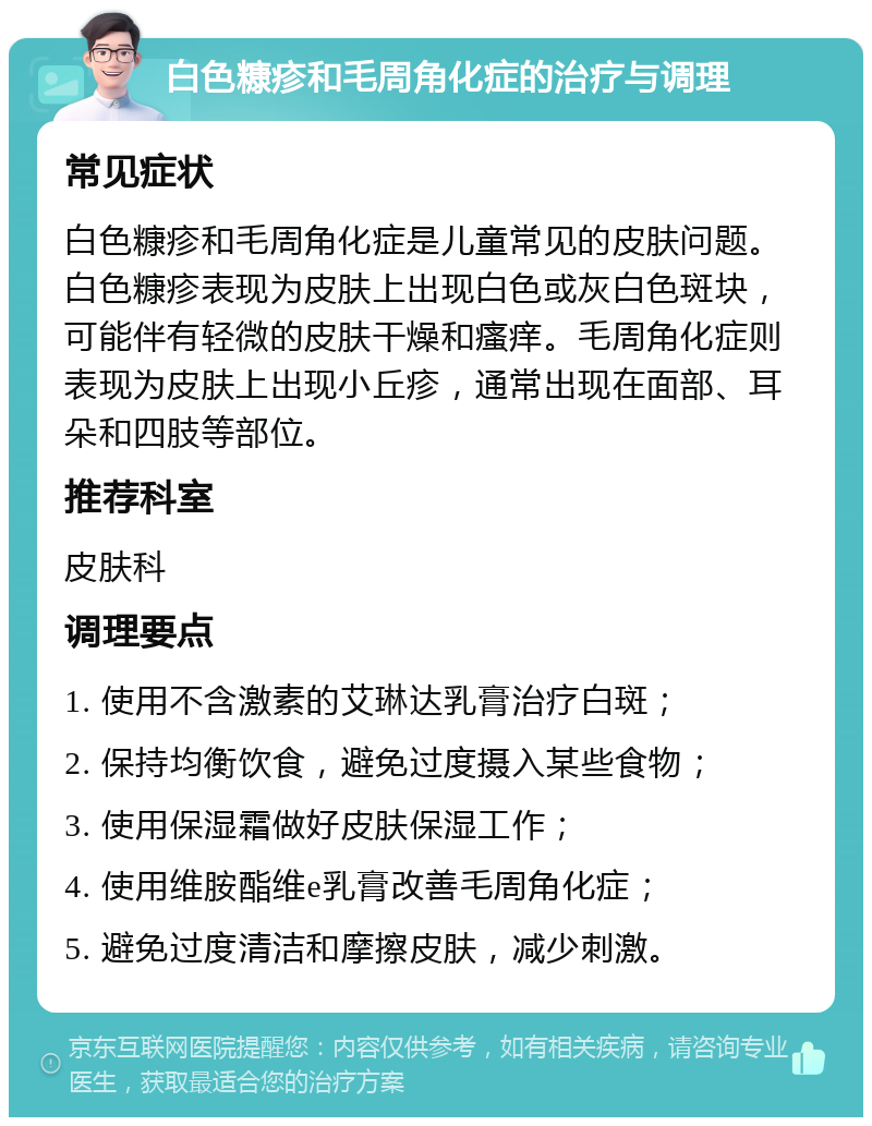 白色糠疹和毛周角化症的治疗与调理 常见症状 白色糠疹和毛周角化症是儿童常见的皮肤问题。白色糠疹表现为皮肤上出现白色或灰白色斑块，可能伴有轻微的皮肤干燥和瘙痒。毛周角化症则表现为皮肤上出现小丘疹，通常出现在面部、耳朵和四肢等部位。 推荐科室 皮肤科 调理要点 1. 使用不含激素的艾琳达乳膏治疗白斑； 2. 保持均衡饮食，避免过度摄入某些食物； 3. 使用保湿霜做好皮肤保湿工作； 4. 使用维胺酯维e乳膏改善毛周角化症； 5. 避免过度清洁和摩擦皮肤，减少刺激。