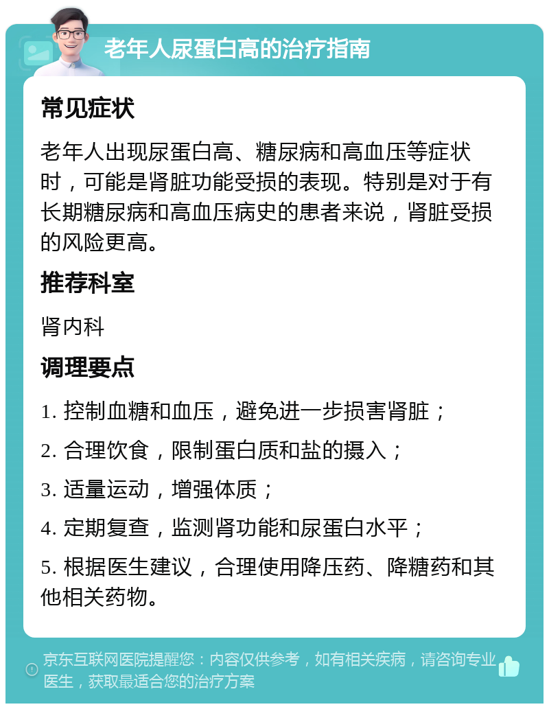 老年人尿蛋白高的治疗指南 常见症状 老年人出现尿蛋白高、糖尿病和高血压等症状时，可能是肾脏功能受损的表现。特别是对于有长期糖尿病和高血压病史的患者来说，肾脏受损的风险更高。 推荐科室 肾内科 调理要点 1. 控制血糖和血压，避免进一步损害肾脏； 2. 合理饮食，限制蛋白质和盐的摄入； 3. 适量运动，增强体质； 4. 定期复查，监测肾功能和尿蛋白水平； 5. 根据医生建议，合理使用降压药、降糖药和其他相关药物。