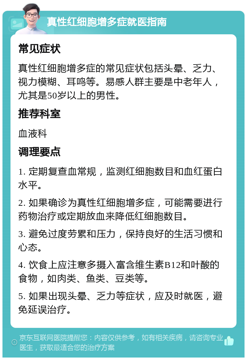 真性红细胞增多症就医指南 常见症状 真性红细胞增多症的常见症状包括头晕、乏力、视力模糊、耳鸣等。易感人群主要是中老年人，尤其是50岁以上的男性。 推荐科室 血液科 调理要点 1. 定期复查血常规，监测红细胞数目和血红蛋白水平。 2. 如果确诊为真性红细胞增多症，可能需要进行药物治疗或定期放血来降低红细胞数目。 3. 避免过度劳累和压力，保持良好的生活习惯和心态。 4. 饮食上应注意多摄入富含维生素B12和叶酸的食物，如肉类、鱼类、豆类等。 5. 如果出现头晕、乏力等症状，应及时就医，避免延误治疗。