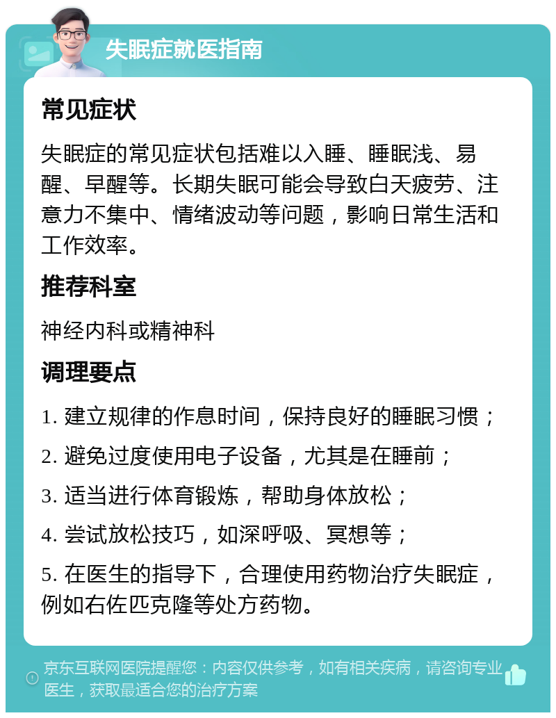 失眠症就医指南 常见症状 失眠症的常见症状包括难以入睡、睡眠浅、易醒、早醒等。长期失眠可能会导致白天疲劳、注意力不集中、情绪波动等问题，影响日常生活和工作效率。 推荐科室 神经内科或精神科 调理要点 1. 建立规律的作息时间，保持良好的睡眠习惯； 2. 避免过度使用电子设备，尤其是在睡前； 3. 适当进行体育锻炼，帮助身体放松； 4. 尝试放松技巧，如深呼吸、冥想等； 5. 在医生的指导下，合理使用药物治疗失眠症，例如右佐匹克隆等处方药物。