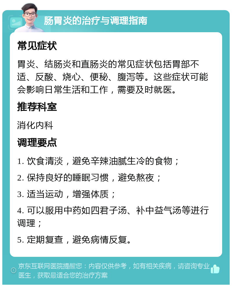 肠胃炎的治疗与调理指南 常见症状 胃炎、结肠炎和直肠炎的常见症状包括胃部不适、反酸、烧心、便秘、腹泻等。这些症状可能会影响日常生活和工作，需要及时就医。 推荐科室 消化内科 调理要点 1. 饮食清淡，避免辛辣油腻生冷的食物； 2. 保持良好的睡眠习惯，避免熬夜； 3. 适当运动，增强体质； 4. 可以服用中药如四君子汤、补中益气汤等进行调理； 5. 定期复查，避免病情反复。