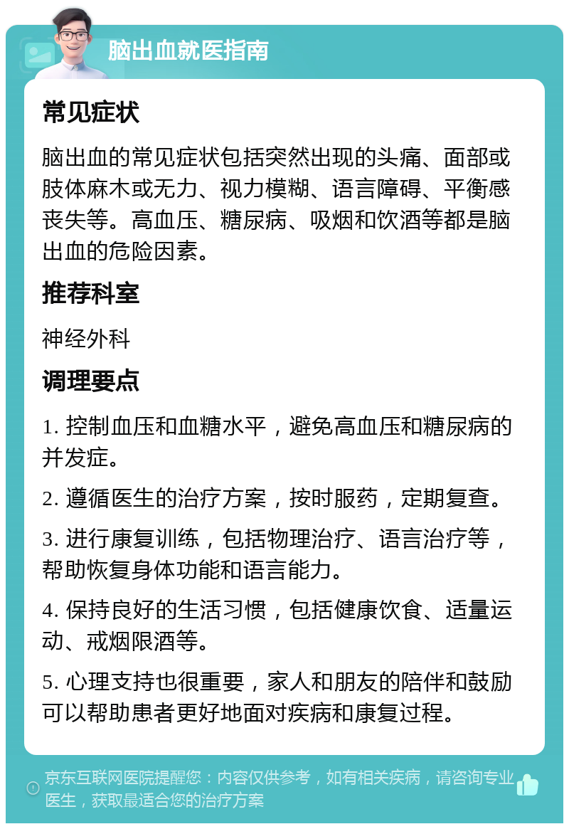 脑出血就医指南 常见症状 脑出血的常见症状包括突然出现的头痛、面部或肢体麻木或无力、视力模糊、语言障碍、平衡感丧失等。高血压、糖尿病、吸烟和饮酒等都是脑出血的危险因素。 推荐科室 神经外科 调理要点 1. 控制血压和血糖水平，避免高血压和糖尿病的并发症。 2. 遵循医生的治疗方案，按时服药，定期复查。 3. 进行康复训练，包括物理治疗、语言治疗等，帮助恢复身体功能和语言能力。 4. 保持良好的生活习惯，包括健康饮食、适量运动、戒烟限酒等。 5. 心理支持也很重要，家人和朋友的陪伴和鼓励可以帮助患者更好地面对疾病和康复过程。