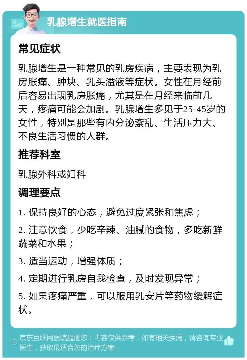 乳腺增生就医指南 常见症状 乳腺增生是一种常见的乳房疾病，主要表现为乳房胀痛、肿块、乳头溢液等症状。女性在月经前后容易出现乳房胀痛，尤其是在月经来临前几天，疼痛可能会加剧。乳腺增生多见于25-45岁的女性，特别是那些有内分泌紊乱、生活压力大、不良生活习惯的人群。 推荐科室 乳腺外科或妇科 调理要点 1. 保持良好的心态，避免过度紧张和焦虑； 2. 注意饮食，少吃辛辣、油腻的食物，多吃新鲜蔬菜和水果； 3. 适当运动，增强体质； 4. 定期进行乳房自我检查，及时发现异常； 5. 如果疼痛严重，可以服用乳安片等药物缓解症状。