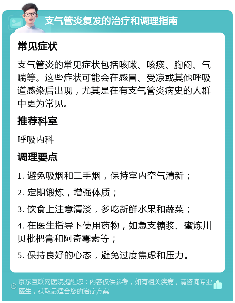 支气管炎复发的治疗和调理指南 常见症状 支气管炎的常见症状包括咳嗽、咳痰、胸闷、气喘等。这些症状可能会在感冒、受凉或其他呼吸道感染后出现，尤其是在有支气管炎病史的人群中更为常见。 推荐科室 呼吸内科 调理要点 1. 避免吸烟和二手烟，保持室内空气清新； 2. 定期锻炼，增强体质； 3. 饮食上注意清淡，多吃新鲜水果和蔬菜； 4. 在医生指导下使用药物，如急支糖浆、蜜炼川贝枇杷膏和阿奇霉素等； 5. 保持良好的心态，避免过度焦虑和压力。