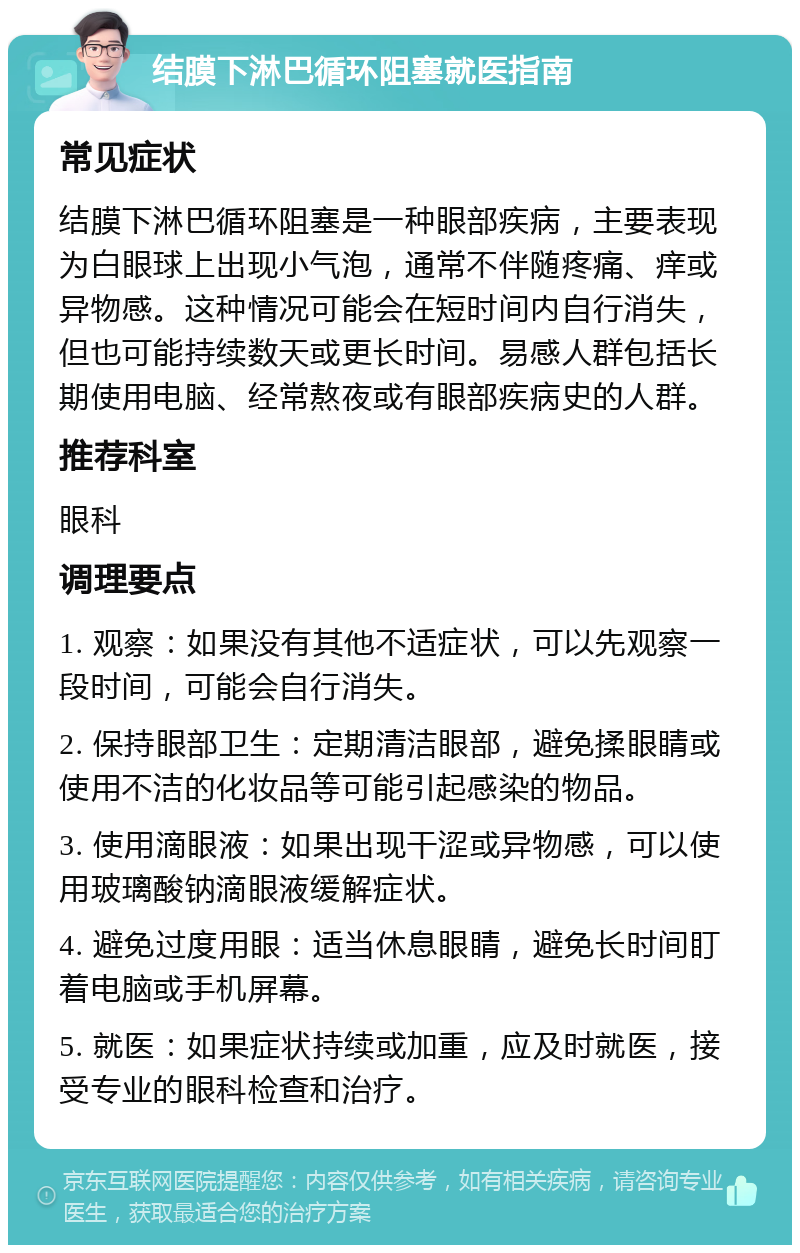 结膜下淋巴循环阻塞就医指南 常见症状 结膜下淋巴循环阻塞是一种眼部疾病，主要表现为白眼球上出现小气泡，通常不伴随疼痛、痒或异物感。这种情况可能会在短时间内自行消失，但也可能持续数天或更长时间。易感人群包括长期使用电脑、经常熬夜或有眼部疾病史的人群。 推荐科室 眼科 调理要点 1. 观察：如果没有其他不适症状，可以先观察一段时间，可能会自行消失。 2. 保持眼部卫生：定期清洁眼部，避免揉眼睛或使用不洁的化妆品等可能引起感染的物品。 3. 使用滴眼液：如果出现干涩或异物感，可以使用玻璃酸钠滴眼液缓解症状。 4. 避免过度用眼：适当休息眼睛，避免长时间盯着电脑或手机屏幕。 5. 就医：如果症状持续或加重，应及时就医，接受专业的眼科检查和治疗。