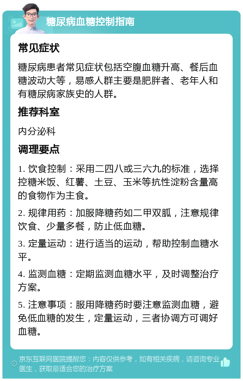 糖尿病血糖控制指南 常见症状 糖尿病患者常见症状包括空腹血糖升高、餐后血糖波动大等，易感人群主要是肥胖者、老年人和有糖尿病家族史的人群。 推荐科室 内分泌科 调理要点 1. 饮食控制：采用二四八或三六九的标准，选择控糖米饭、红薯、土豆、玉米等抗性淀粉含量高的食物作为主食。 2. 规律用药：加服降糖药如二甲双胍，注意规律饮食、少量多餐，防止低血糖。 3. 定量运动：进行适当的运动，帮助控制血糖水平。 4. 监测血糖：定期监测血糖水平，及时调整治疗方案。 5. 注意事项：服用降糖药时要注意监测血糖，避免低血糖的发生，定量运动，三者协调方可调好血糖。