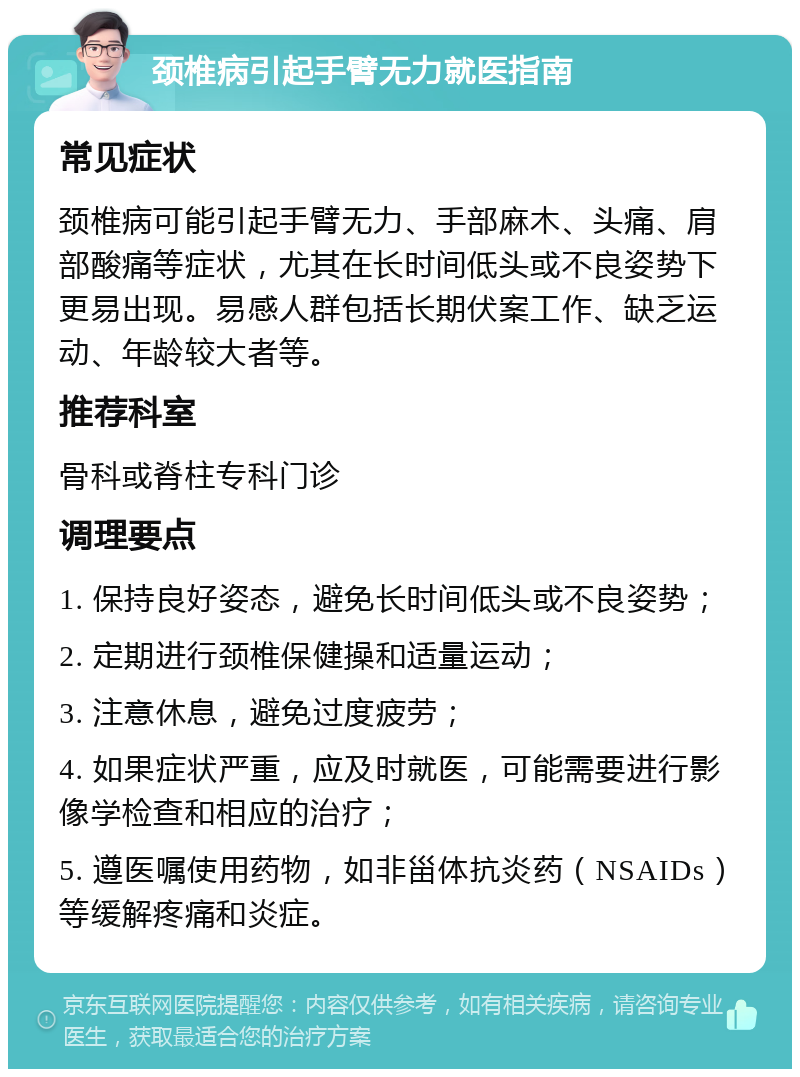 颈椎病引起手臂无力就医指南 常见症状 颈椎病可能引起手臂无力、手部麻木、头痛、肩部酸痛等症状，尤其在长时间低头或不良姿势下更易出现。易感人群包括长期伏案工作、缺乏运动、年龄较大者等。 推荐科室 骨科或脊柱专科门诊 调理要点 1. 保持良好姿态，避免长时间低头或不良姿势； 2. 定期进行颈椎保健操和适量运动； 3. 注意休息，避免过度疲劳； 4. 如果症状严重，应及时就医，可能需要进行影像学检查和相应的治疗； 5. 遵医嘱使用药物，如非甾体抗炎药（NSAIDs）等缓解疼痛和炎症。