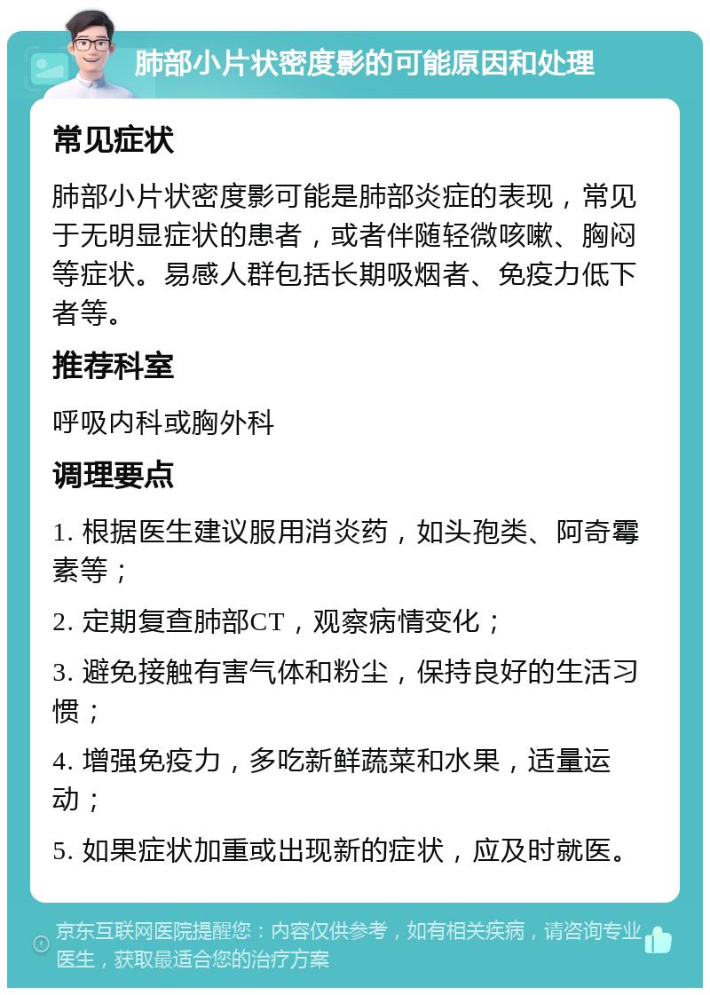 肺部小片状密度影的可能原因和处理 常见症状 肺部小片状密度影可能是肺部炎症的表现，常见于无明显症状的患者，或者伴随轻微咳嗽、胸闷等症状。易感人群包括长期吸烟者、免疫力低下者等。 推荐科室 呼吸内科或胸外科 调理要点 1. 根据医生建议服用消炎药，如头孢类、阿奇霉素等； 2. 定期复查肺部CT，观察病情变化； 3. 避免接触有害气体和粉尘，保持良好的生活习惯； 4. 增强免疫力，多吃新鲜蔬菜和水果，适量运动； 5. 如果症状加重或出现新的症状，应及时就医。