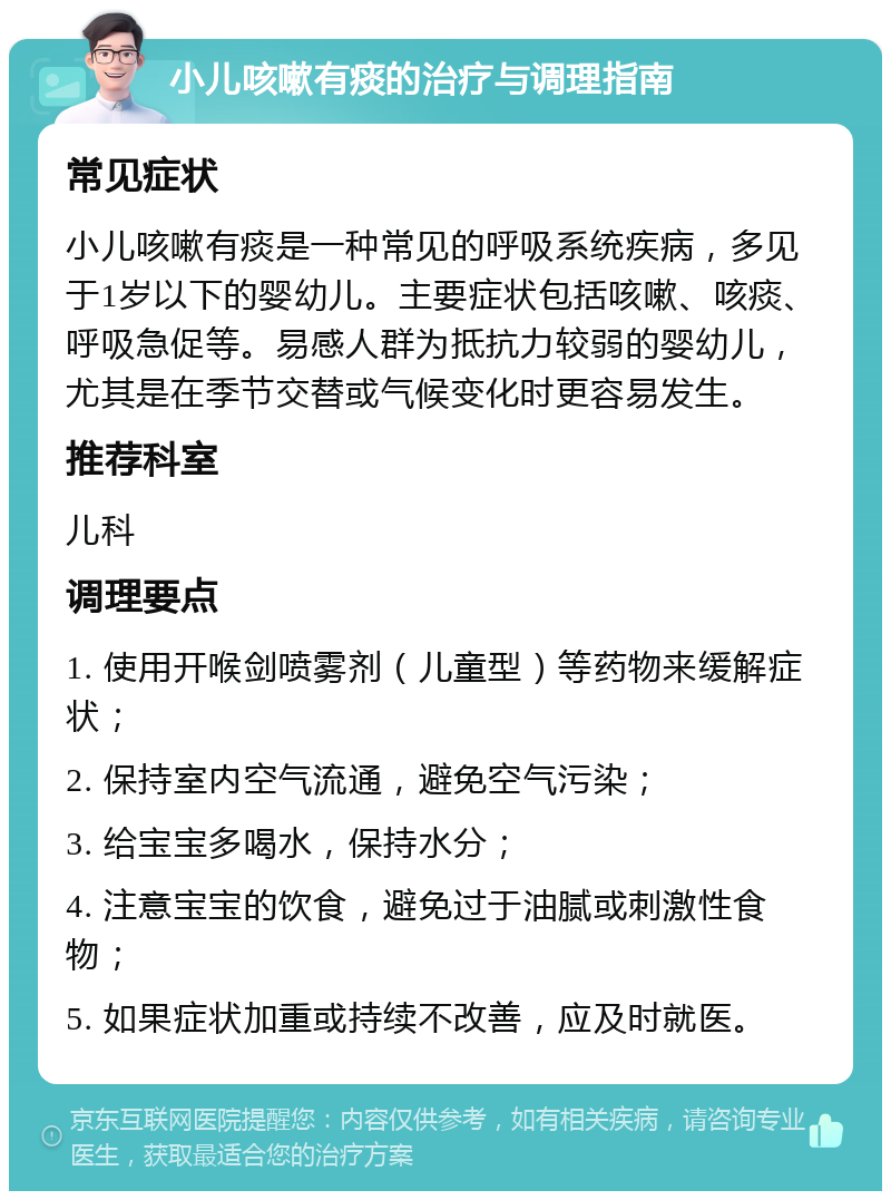 小儿咳嗽有痰的治疗与调理指南 常见症状 小儿咳嗽有痰是一种常见的呼吸系统疾病，多见于1岁以下的婴幼儿。主要症状包括咳嗽、咳痰、呼吸急促等。易感人群为抵抗力较弱的婴幼儿，尤其是在季节交替或气候变化时更容易发生。 推荐科室 儿科 调理要点 1. 使用开喉剑喷雾剂（儿童型）等药物来缓解症状； 2. 保持室内空气流通，避免空气污染； 3. 给宝宝多喝水，保持水分； 4. 注意宝宝的饮食，避免过于油腻或刺激性食物； 5. 如果症状加重或持续不改善，应及时就医。