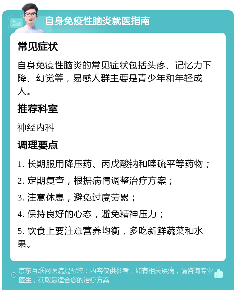 自身免疫性脑炎就医指南 常见症状 自身免疫性脑炎的常见症状包括头疼、记忆力下降、幻觉等，易感人群主要是青少年和年轻成人。 推荐科室 神经内科 调理要点 1. 长期服用降压药、丙戊酸钠和喹硫平等药物； 2. 定期复查，根据病情调整治疗方案； 3. 注意休息，避免过度劳累； 4. 保持良好的心态，避免精神压力； 5. 饮食上要注意营养均衡，多吃新鲜蔬菜和水果。