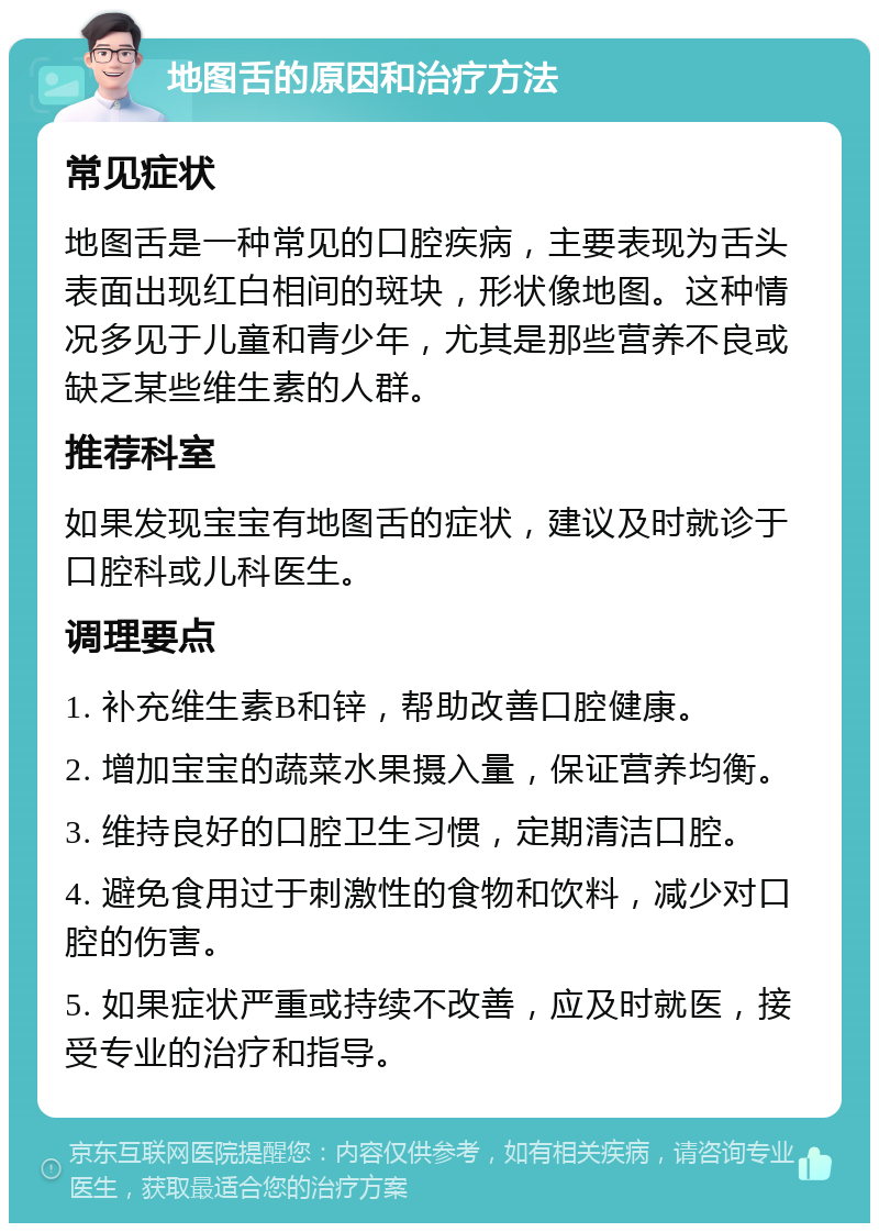 地图舌的原因和治疗方法 常见症状 地图舌是一种常见的口腔疾病，主要表现为舌头表面出现红白相间的斑块，形状像地图。这种情况多见于儿童和青少年，尤其是那些营养不良或缺乏某些维生素的人群。 推荐科室 如果发现宝宝有地图舌的症状，建议及时就诊于口腔科或儿科医生。 调理要点 1. 补充维生素B和锌，帮助改善口腔健康。 2. 增加宝宝的蔬菜水果摄入量，保证营养均衡。 3. 维持良好的口腔卫生习惯，定期清洁口腔。 4. 避免食用过于刺激性的食物和饮料，减少对口腔的伤害。 5. 如果症状严重或持续不改善，应及时就医，接受专业的治疗和指导。