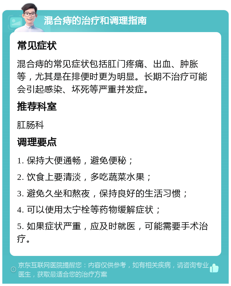 混合痔的治疗和调理指南 常见症状 混合痔的常见症状包括肛门疼痛、出血、肿胀等，尤其是在排便时更为明显。长期不治疗可能会引起感染、坏死等严重并发症。 推荐科室 肛肠科 调理要点 1. 保持大便通畅，避免便秘； 2. 饮食上要清淡，多吃蔬菜水果； 3. 避免久坐和熬夜，保持良好的生活习惯； 4. 可以使用太宁栓等药物缓解症状； 5. 如果症状严重，应及时就医，可能需要手术治疗。