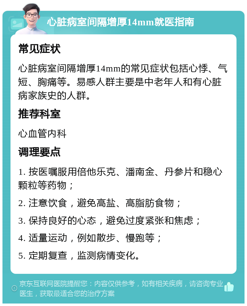 心脏病室间隔增厚14mm就医指南 常见症状 心脏病室间隔增厚14mm的常见症状包括心悸、气短、胸痛等。易感人群主要是中老年人和有心脏病家族史的人群。 推荐科室 心血管内科 调理要点 1. 按医嘱服用倍他乐克、潘南金、丹参片和稳心颗粒等药物； 2. 注意饮食，避免高盐、高脂肪食物； 3. 保持良好的心态，避免过度紧张和焦虑； 4. 适量运动，例如散步、慢跑等； 5. 定期复查，监测病情变化。