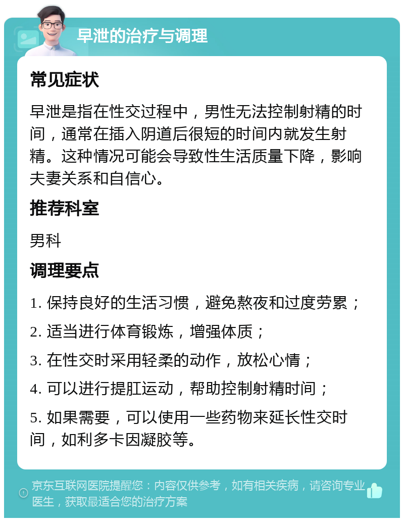 早泄的治疗与调理 常见症状 早泄是指在性交过程中，男性无法控制射精的时间，通常在插入阴道后很短的时间内就发生射精。这种情况可能会导致性生活质量下降，影响夫妻关系和自信心。 推荐科室 男科 调理要点 1. 保持良好的生活习惯，避免熬夜和过度劳累； 2. 适当进行体育锻炼，增强体质； 3. 在性交时采用轻柔的动作，放松心情； 4. 可以进行提肛运动，帮助控制射精时间； 5. 如果需要，可以使用一些药物来延长性交时间，如利多卡因凝胶等。