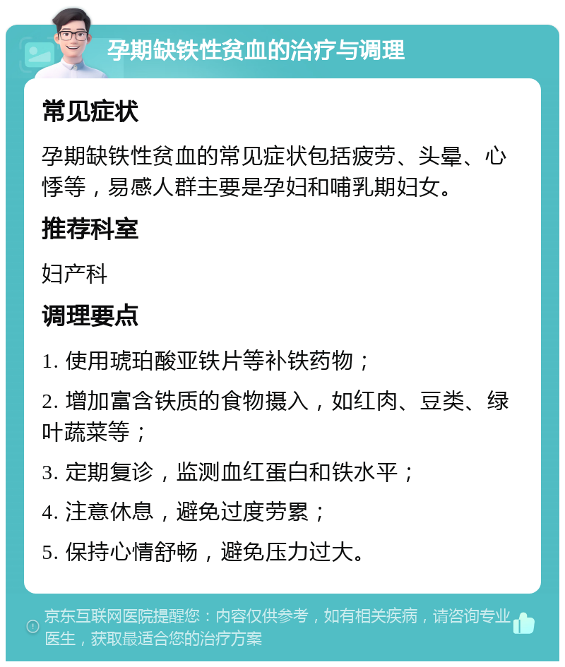 孕期缺铁性贫血的治疗与调理 常见症状 孕期缺铁性贫血的常见症状包括疲劳、头晕、心悸等，易感人群主要是孕妇和哺乳期妇女。 推荐科室 妇产科 调理要点 1. 使用琥珀酸亚铁片等补铁药物； 2. 增加富含铁质的食物摄入，如红肉、豆类、绿叶蔬菜等； 3. 定期复诊，监测血红蛋白和铁水平； 4. 注意休息，避免过度劳累； 5. 保持心情舒畅，避免压力过大。