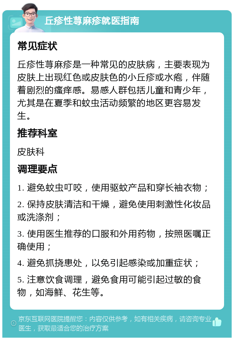 丘疹性荨麻疹就医指南 常见症状 丘疹性荨麻疹是一种常见的皮肤病，主要表现为皮肤上出现红色或皮肤色的小丘疹或水疱，伴随着剧烈的瘙痒感。易感人群包括儿童和青少年，尤其是在夏季和蚊虫活动频繁的地区更容易发生。 推荐科室 皮肤科 调理要点 1. 避免蚊虫叮咬，使用驱蚊产品和穿长袖衣物； 2. 保持皮肤清洁和干燥，避免使用刺激性化妆品或洗涤剂； 3. 使用医生推荐的口服和外用药物，按照医嘱正确使用； 4. 避免抓挠患处，以免引起感染或加重症状； 5. 注意饮食调理，避免食用可能引起过敏的食物，如海鲜、花生等。