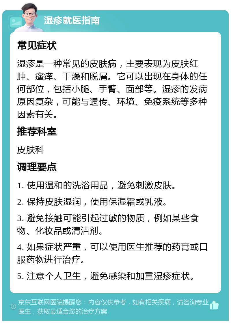 湿疹就医指南 常见症状 湿疹是一种常见的皮肤病，主要表现为皮肤红肿、瘙痒、干燥和脱屑。它可以出现在身体的任何部位，包括小腿、手臂、面部等。湿疹的发病原因复杂，可能与遗传、环境、免疫系统等多种因素有关。 推荐科室 皮肤科 调理要点 1. 使用温和的洗浴用品，避免刺激皮肤。 2. 保持皮肤湿润，使用保湿霜或乳液。 3. 避免接触可能引起过敏的物质，例如某些食物、化妆品或清洁剂。 4. 如果症状严重，可以使用医生推荐的药膏或口服药物进行治疗。 5. 注意个人卫生，避免感染和加重湿疹症状。