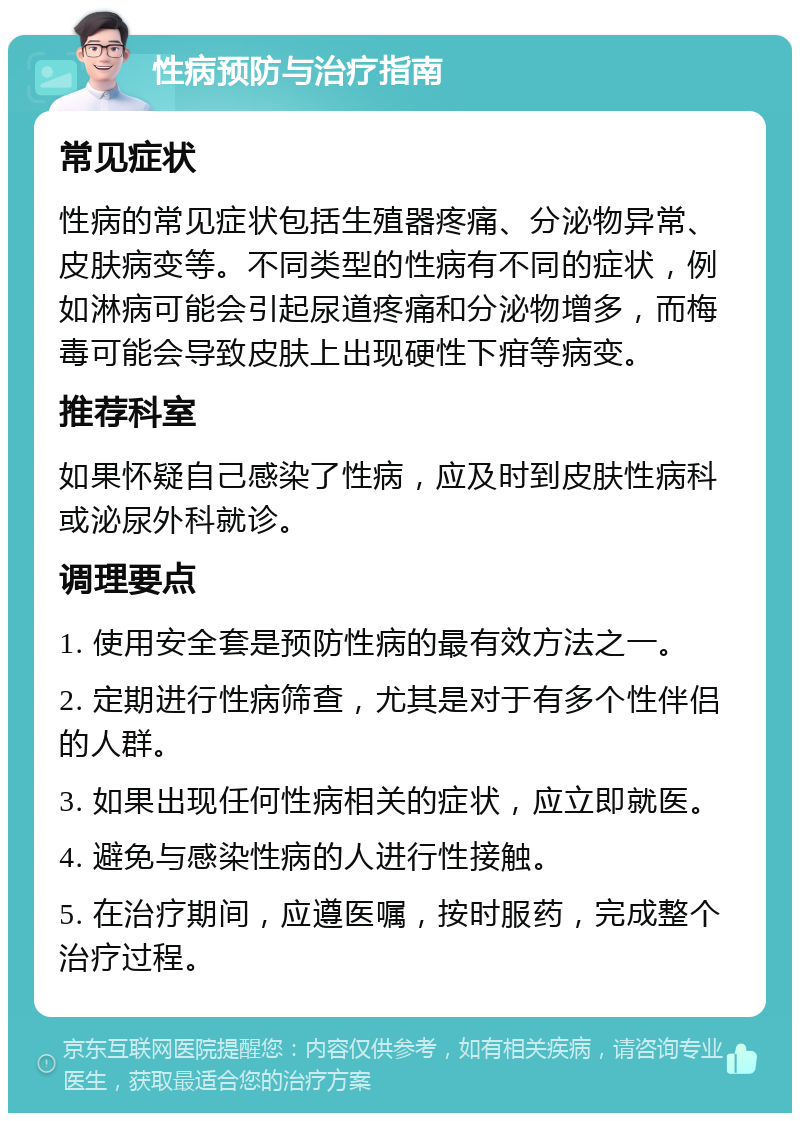 性病预防与治疗指南 常见症状 性病的常见症状包括生殖器疼痛、分泌物异常、皮肤病变等。不同类型的性病有不同的症状，例如淋病可能会引起尿道疼痛和分泌物增多，而梅毒可能会导致皮肤上出现硬性下疳等病变。 推荐科室 如果怀疑自己感染了性病，应及时到皮肤性病科或泌尿外科就诊。 调理要点 1. 使用安全套是预防性病的最有效方法之一。 2. 定期进行性病筛查，尤其是对于有多个性伴侣的人群。 3. 如果出现任何性病相关的症状，应立即就医。 4. 避免与感染性病的人进行性接触。 5. 在治疗期间，应遵医嘱，按时服药，完成整个治疗过程。