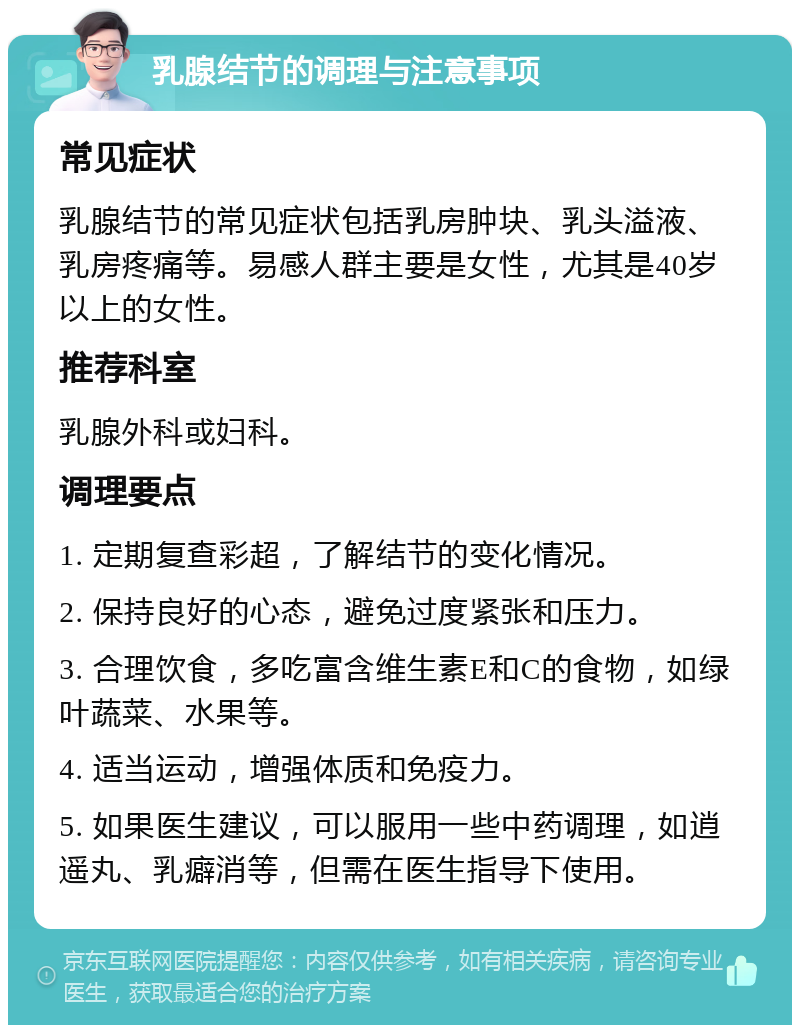 乳腺结节的调理与注意事项 常见症状 乳腺结节的常见症状包括乳房肿块、乳头溢液、乳房疼痛等。易感人群主要是女性，尤其是40岁以上的女性。 推荐科室 乳腺外科或妇科。 调理要点 1. 定期复查彩超，了解结节的变化情况。 2. 保持良好的心态，避免过度紧张和压力。 3. 合理饮食，多吃富含维生素E和C的食物，如绿叶蔬菜、水果等。 4. 适当运动，增强体质和免疫力。 5. 如果医生建议，可以服用一些中药调理，如逍遥丸、乳癖消等，但需在医生指导下使用。