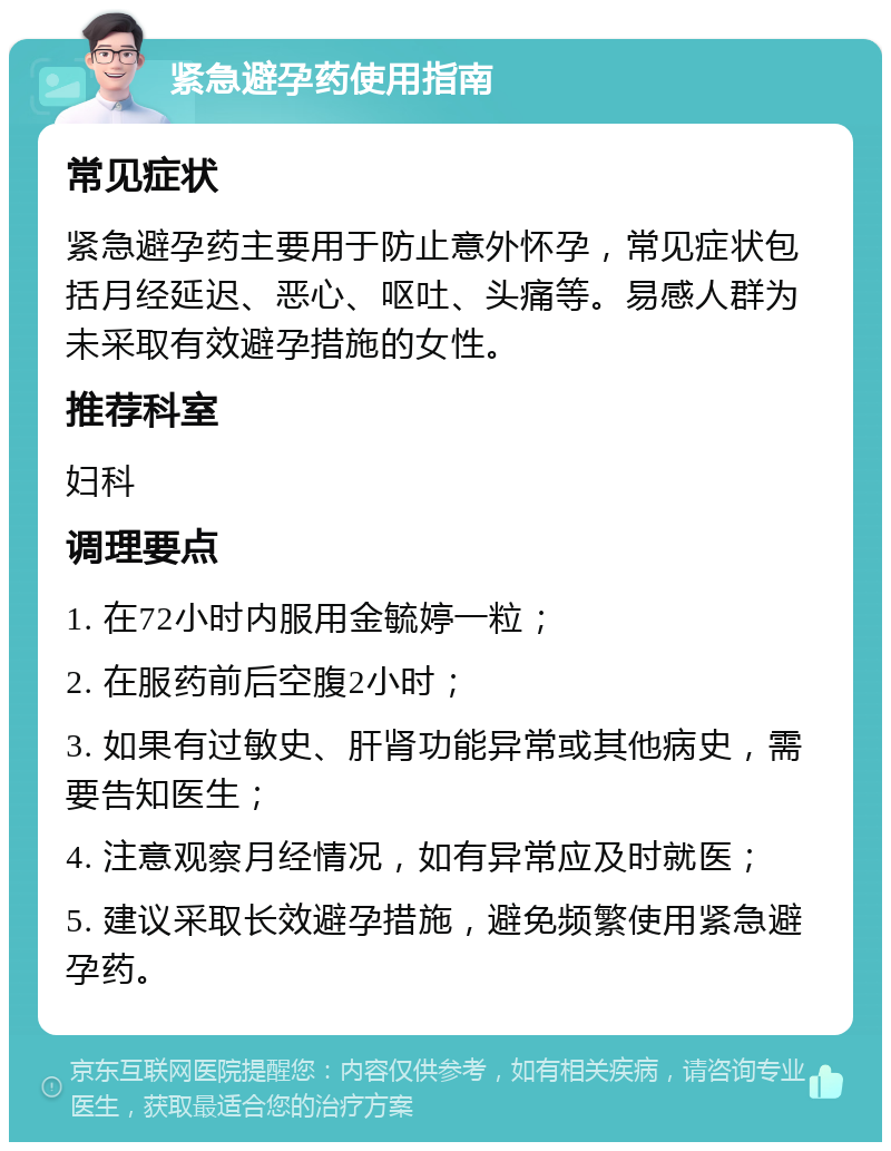 紧急避孕药使用指南 常见症状 紧急避孕药主要用于防止意外怀孕，常见症状包括月经延迟、恶心、呕吐、头痛等。易感人群为未采取有效避孕措施的女性。 推荐科室 妇科 调理要点 1. 在72小时内服用金毓婷一粒； 2. 在服药前后空腹2小时； 3. 如果有过敏史、肝肾功能异常或其他病史，需要告知医生； 4. 注意观察月经情况，如有异常应及时就医； 5. 建议采取长效避孕措施，避免频繁使用紧急避孕药。