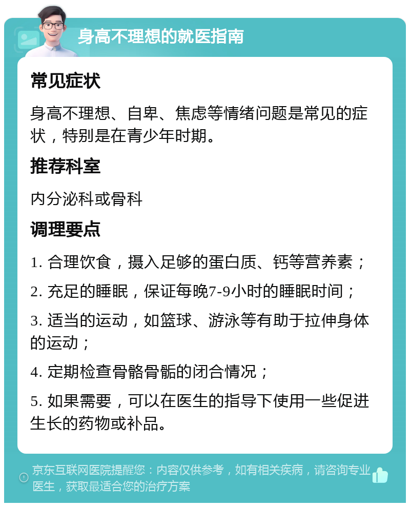 身高不理想的就医指南 常见症状 身高不理想、自卑、焦虑等情绪问题是常见的症状，特别是在青少年时期。 推荐科室 内分泌科或骨科 调理要点 1. 合理饮食，摄入足够的蛋白质、钙等营养素； 2. 充足的睡眠，保证每晚7-9小时的睡眠时间； 3. 适当的运动，如篮球、游泳等有助于拉伸身体的运动； 4. 定期检查骨骼骨骺的闭合情况； 5. 如果需要，可以在医生的指导下使用一些促进生长的药物或补品。