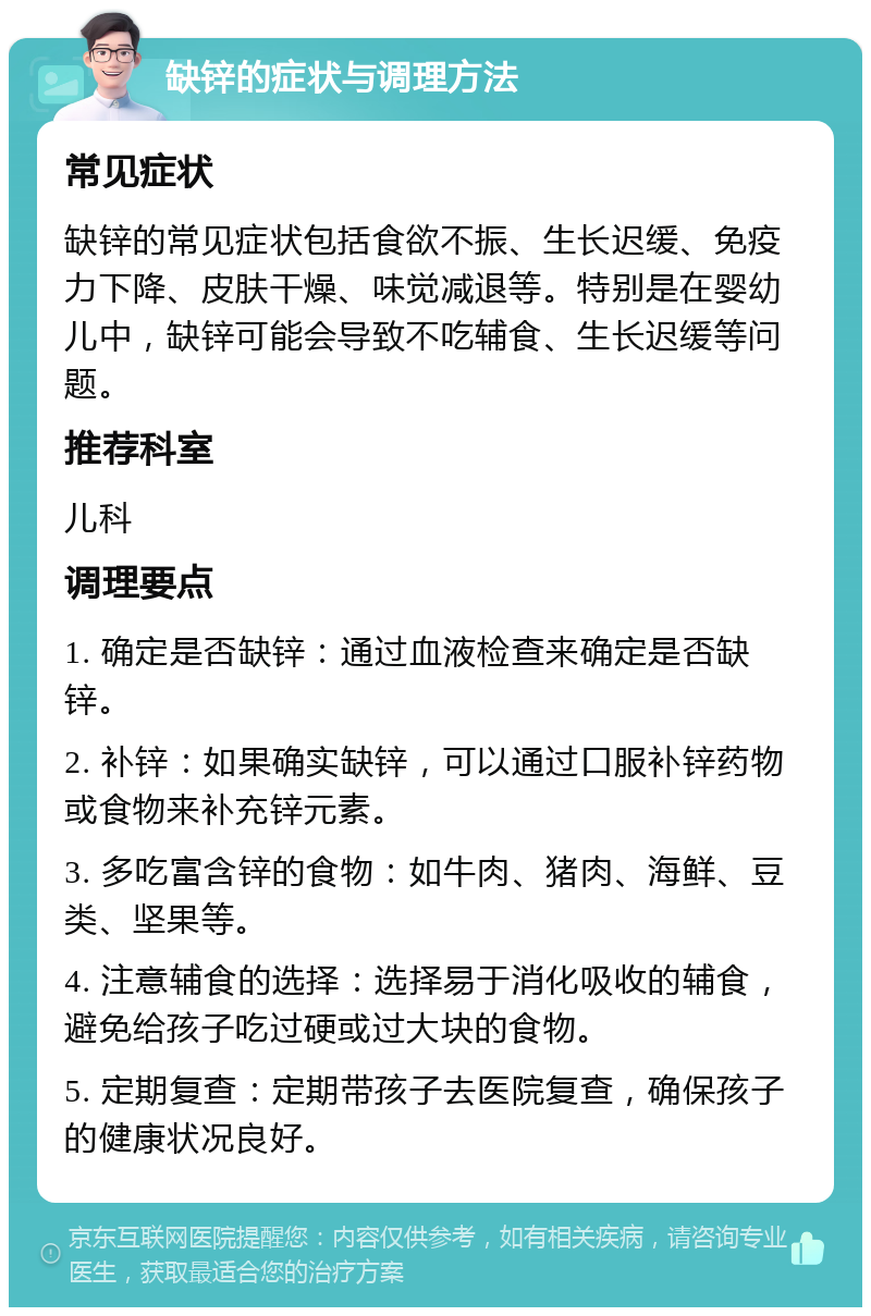 缺锌的症状与调理方法 常见症状 缺锌的常见症状包括食欲不振、生长迟缓、免疫力下降、皮肤干燥、味觉减退等。特别是在婴幼儿中，缺锌可能会导致不吃辅食、生长迟缓等问题。 推荐科室 儿科 调理要点 1. 确定是否缺锌：通过血液检查来确定是否缺锌。 2. 补锌：如果确实缺锌，可以通过口服补锌药物或食物来补充锌元素。 3. 多吃富含锌的食物：如牛肉、猪肉、海鲜、豆类、坚果等。 4. 注意辅食的选择：选择易于消化吸收的辅食，避免给孩子吃过硬或过大块的食物。 5. 定期复查：定期带孩子去医院复查，确保孩子的健康状况良好。