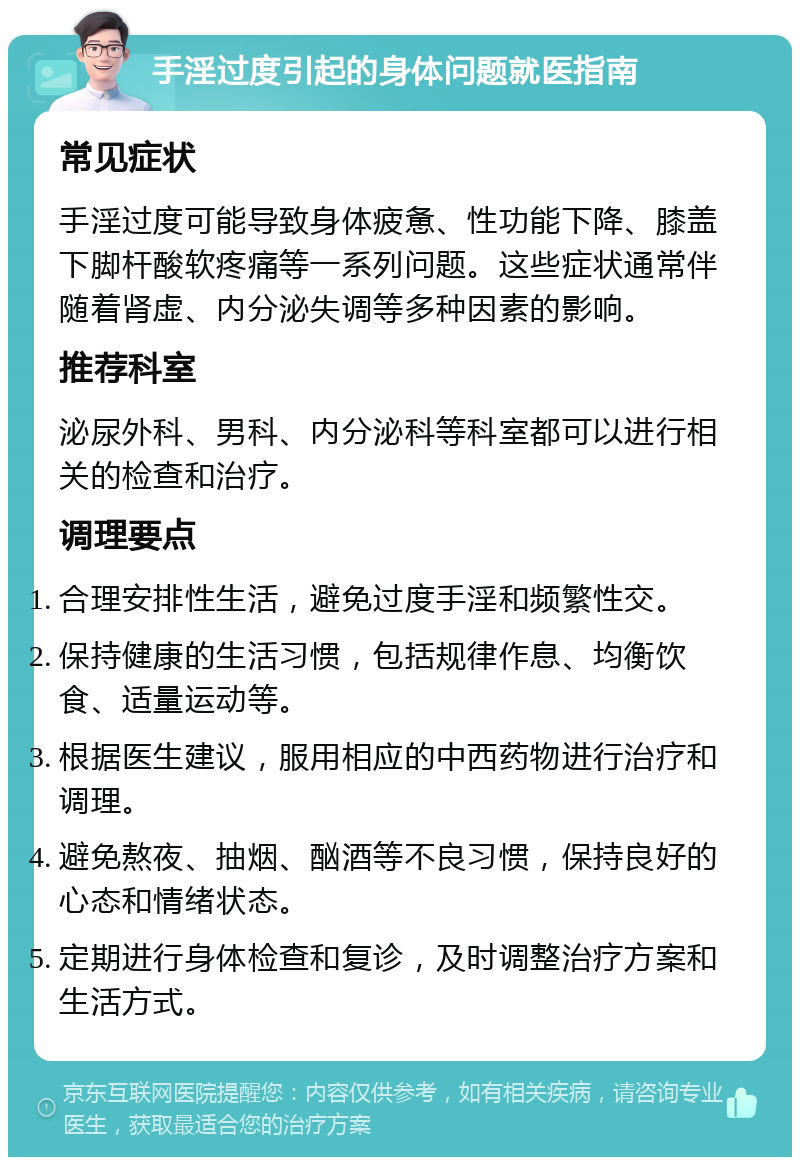 手淫过度引起的身体问题就医指南 常见症状 手淫过度可能导致身体疲惫、性功能下降、膝盖下脚杆酸软疼痛等一系列问题。这些症状通常伴随着肾虚、内分泌失调等多种因素的影响。 推荐科室 泌尿外科、男科、内分泌科等科室都可以进行相关的检查和治疗。 调理要点 合理安排性生活，避免过度手淫和频繁性交。 保持健康的生活习惯，包括规律作息、均衡饮食、适量运动等。 根据医生建议，服用相应的中西药物进行治疗和调理。 避免熬夜、抽烟、酗酒等不良习惯，保持良好的心态和情绪状态。 定期进行身体检查和复诊，及时调整治疗方案和生活方式。