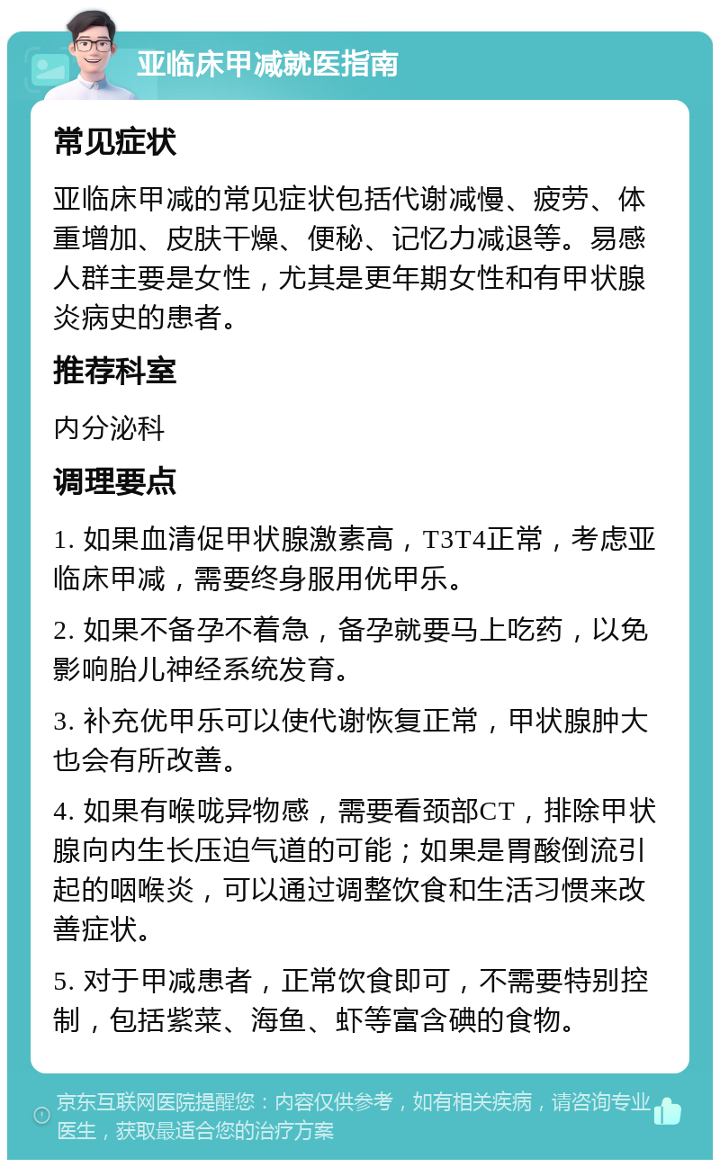 亚临床甲减就医指南 常见症状 亚临床甲减的常见症状包括代谢减慢、疲劳、体重增加、皮肤干燥、便秘、记忆力减退等。易感人群主要是女性，尤其是更年期女性和有甲状腺炎病史的患者。 推荐科室 内分泌科 调理要点 1. 如果血清促甲状腺激素高，T3T4正常，考虑亚临床甲减，需要终身服用优甲乐。 2. 如果不备孕不着急，备孕就要马上吃药，以免影响胎儿神经系统发育。 3. 补充优甲乐可以使代谢恢复正常，甲状腺肿大也会有所改善。 4. 如果有喉咙异物感，需要看颈部CT，排除甲状腺向内生长压迫气道的可能；如果是胃酸倒流引起的咽喉炎，可以通过调整饮食和生活习惯来改善症状。 5. 对于甲减患者，正常饮食即可，不需要特别控制，包括紫菜、海鱼、虾等富含碘的食物。