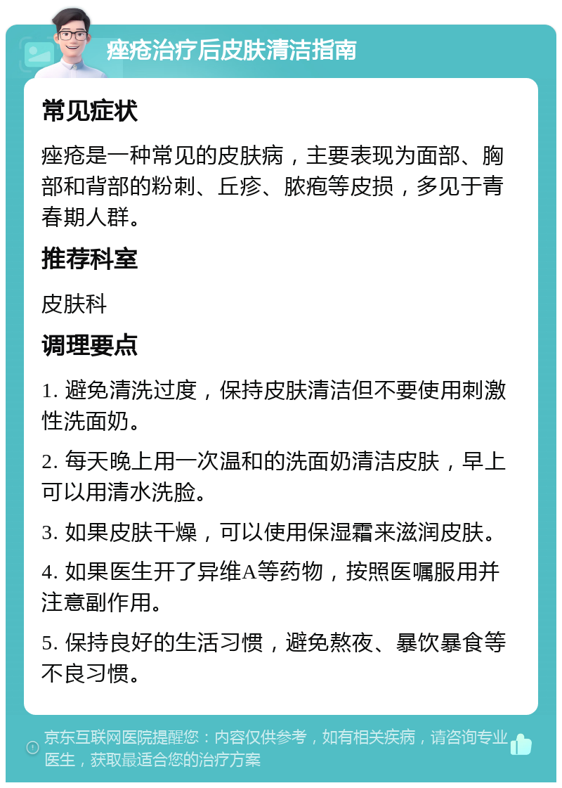 痤疮治疗后皮肤清洁指南 常见症状 痤疮是一种常见的皮肤病，主要表现为面部、胸部和背部的粉刺、丘疹、脓疱等皮损，多见于青春期人群。 推荐科室 皮肤科 调理要点 1. 避免清洗过度，保持皮肤清洁但不要使用刺激性洗面奶。 2. 每天晚上用一次温和的洗面奶清洁皮肤，早上可以用清水洗脸。 3. 如果皮肤干燥，可以使用保湿霜来滋润皮肤。 4. 如果医生开了异维A等药物，按照医嘱服用并注意副作用。 5. 保持良好的生活习惯，避免熬夜、暴饮暴食等不良习惯。