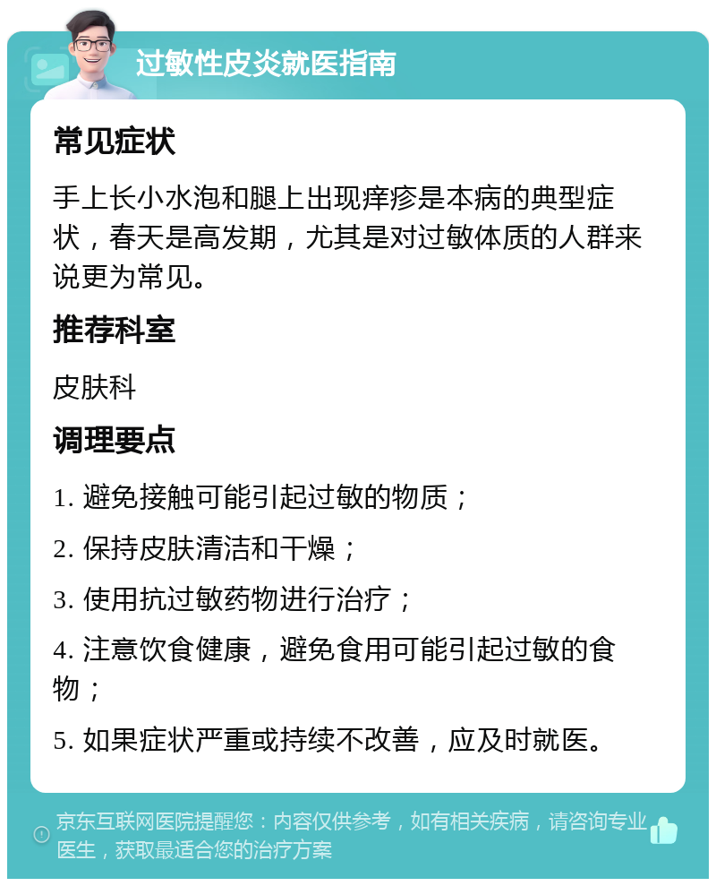 过敏性皮炎就医指南 常见症状 手上长小水泡和腿上出现痒疹是本病的典型症状，春天是高发期，尤其是对过敏体质的人群来说更为常见。 推荐科室 皮肤科 调理要点 1. 避免接触可能引起过敏的物质； 2. 保持皮肤清洁和干燥； 3. 使用抗过敏药物进行治疗； 4. 注意饮食健康，避免食用可能引起过敏的食物； 5. 如果症状严重或持续不改善，应及时就医。