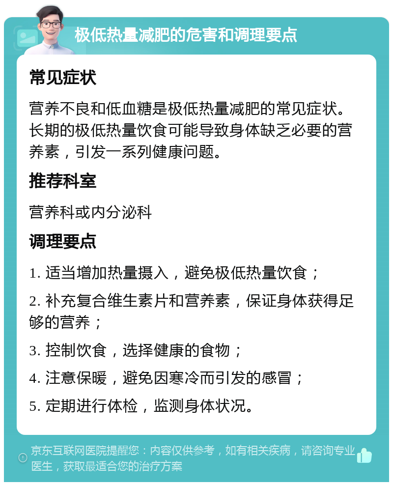 极低热量减肥的危害和调理要点 常见症状 营养不良和低血糖是极低热量减肥的常见症状。长期的极低热量饮食可能导致身体缺乏必要的营养素，引发一系列健康问题。 推荐科室 营养科或内分泌科 调理要点 1. 适当增加热量摄入，避免极低热量饮食； 2. 补充复合维生素片和营养素，保证身体获得足够的营养； 3. 控制饮食，选择健康的食物； 4. 注意保暖，避免因寒冷而引发的感冒； 5. 定期进行体检，监测身体状况。