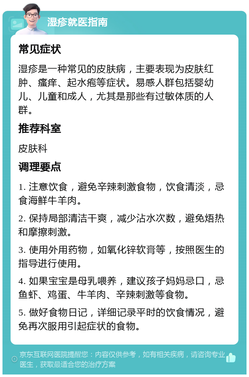 湿疹就医指南 常见症状 湿疹是一种常见的皮肤病，主要表现为皮肤红肿、瘙痒、起水疱等症状。易感人群包括婴幼儿、儿童和成人，尤其是那些有过敏体质的人群。 推荐科室 皮肤科 调理要点 1. 注意饮食，避免辛辣刺激食物，饮食清淡，忌食海鲜牛羊肉。 2. 保持局部清洁干爽，减少沾水次数，避免焐热和摩擦刺激。 3. 使用外用药物，如氧化锌软膏等，按照医生的指导进行使用。 4. 如果宝宝是母乳喂养，建议孩子妈妈忌口，忌鱼虾、鸡蛋、牛羊肉、辛辣刺激等食物。 5. 做好食物日记，详细记录平时的饮食情况，避免再次服用引起症状的食物。