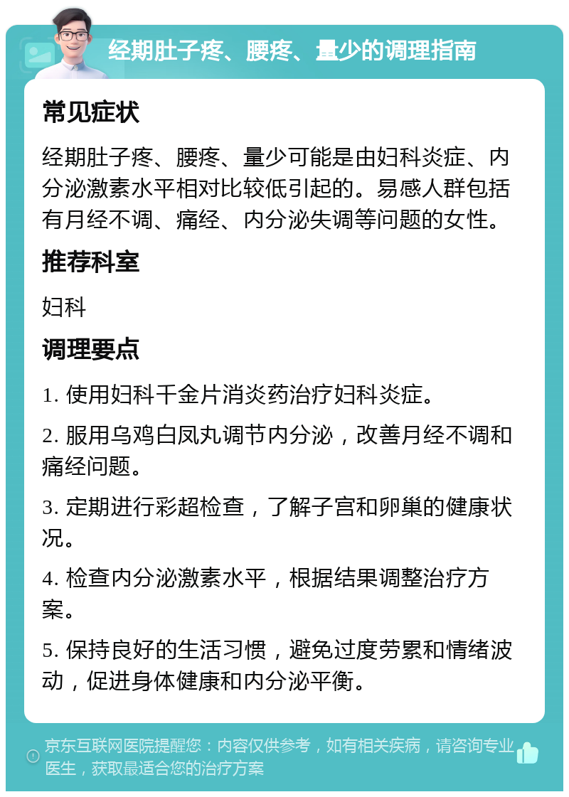 经期肚子疼、腰疼、量少的调理指南 常见症状 经期肚子疼、腰疼、量少可能是由妇科炎症、内分泌激素水平相对比较低引起的。易感人群包括有月经不调、痛经、内分泌失调等问题的女性。 推荐科室 妇科 调理要点 1. 使用妇科千金片消炎药治疗妇科炎症。 2. 服用乌鸡白凤丸调节内分泌，改善月经不调和痛经问题。 3. 定期进行彩超检查，了解子宫和卵巢的健康状况。 4. 检查内分泌激素水平，根据结果调整治疗方案。 5. 保持良好的生活习惯，避免过度劳累和情绪波动，促进身体健康和内分泌平衡。