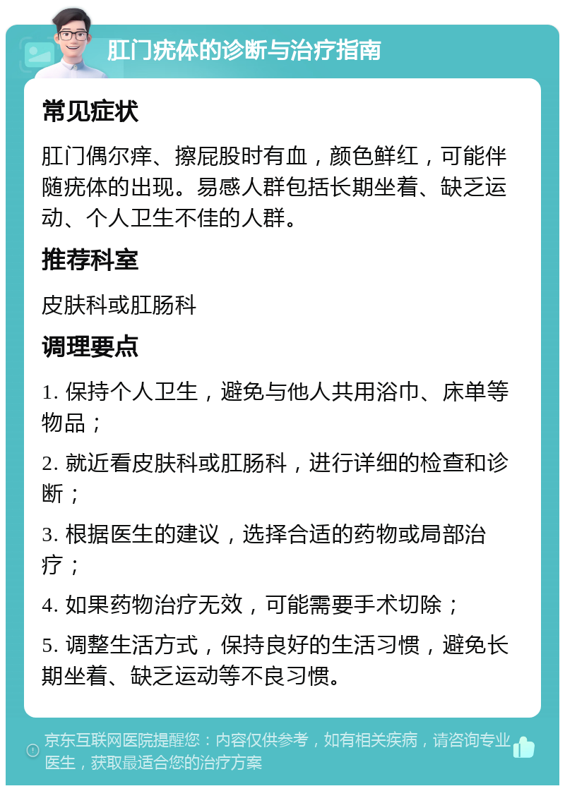 肛门疣体的诊断与治疗指南 常见症状 肛门偶尔痒、擦屁股时有血，颜色鲜红，可能伴随疣体的出现。易感人群包括长期坐着、缺乏运动、个人卫生不佳的人群。 推荐科室 皮肤科或肛肠科 调理要点 1. 保持个人卫生，避免与他人共用浴巾、床单等物品； 2. 就近看皮肤科或肛肠科，进行详细的检查和诊断； 3. 根据医生的建议，选择合适的药物或局部治疗； 4. 如果药物治疗无效，可能需要手术切除； 5. 调整生活方式，保持良好的生活习惯，避免长期坐着、缺乏运动等不良习惯。