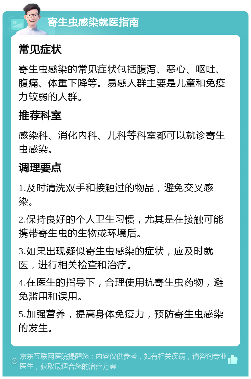 寄生虫感染就医指南 常见症状 寄生虫感染的常见症状包括腹泻、恶心、呕吐、腹痛、体重下降等。易感人群主要是儿童和免疫力较弱的人群。 推荐科室 感染科、消化内科、儿科等科室都可以就诊寄生虫感染。 调理要点 1.及时清洗双手和接触过的物品，避免交叉感染。 2.保持良好的个人卫生习惯，尤其是在接触可能携带寄生虫的生物或环境后。 3.如果出现疑似寄生虫感染的症状，应及时就医，进行相关检查和治疗。 4.在医生的指导下，合理使用抗寄生虫药物，避免滥用和误用。 5.加强营养，提高身体免疫力，预防寄生虫感染的发生。