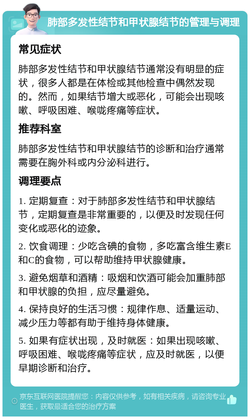 肺部多发性结节和甲状腺结节的管理与调理 常见症状 肺部多发性结节和甲状腺结节通常没有明显的症状，很多人都是在体检或其他检查中偶然发现的。然而，如果结节增大或恶化，可能会出现咳嗽、呼吸困难、喉咙疼痛等症状。 推荐科室 肺部多发性结节和甲状腺结节的诊断和治疗通常需要在胸外科或内分泌科进行。 调理要点 1. 定期复查：对于肺部多发性结节和甲状腺结节，定期复查是非常重要的，以便及时发现任何变化或恶化的迹象。 2. 饮食调理：少吃含碘的食物，多吃富含维生素E和C的食物，可以帮助维持甲状腺健康。 3. 避免烟草和酒精：吸烟和饮酒可能会加重肺部和甲状腺的负担，应尽量避免。 4. 保持良好的生活习惯：规律作息、适量运动、减少压力等都有助于维持身体健康。 5. 如果有症状出现，及时就医：如果出现咳嗽、呼吸困难、喉咙疼痛等症状，应及时就医，以便早期诊断和治疗。