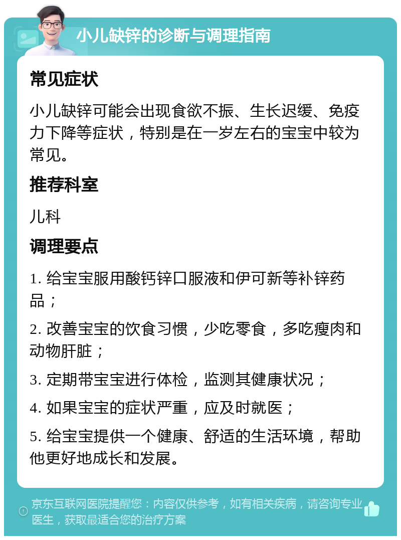 小儿缺锌的诊断与调理指南 常见症状 小儿缺锌可能会出现食欲不振、生长迟缓、免疫力下降等症状，特别是在一岁左右的宝宝中较为常见。 推荐科室 儿科 调理要点 1. 给宝宝服用酸钙锌口服液和伊可新等补锌药品； 2. 改善宝宝的饮食习惯，少吃零食，多吃瘦肉和动物肝脏； 3. 定期带宝宝进行体检，监测其健康状况； 4. 如果宝宝的症状严重，应及时就医； 5. 给宝宝提供一个健康、舒适的生活环境，帮助他更好地成长和发展。