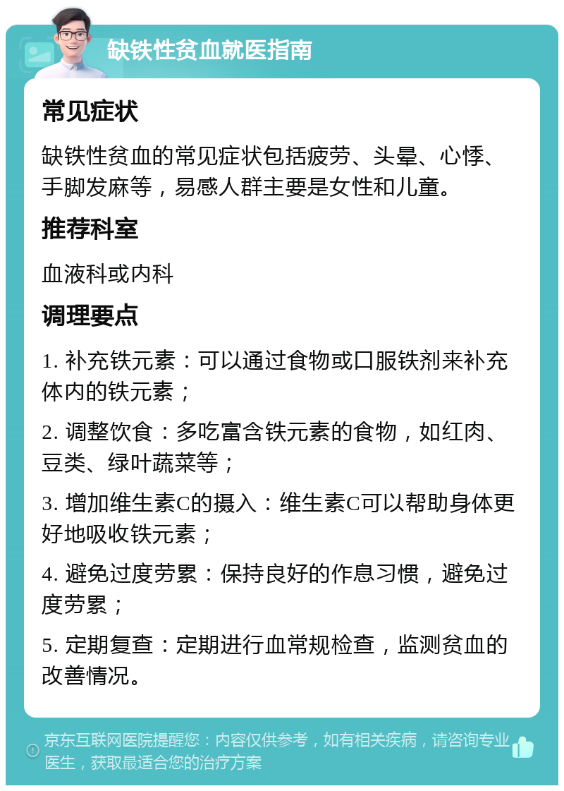 缺铁性贫血就医指南 常见症状 缺铁性贫血的常见症状包括疲劳、头晕、心悸、手脚发麻等，易感人群主要是女性和儿童。 推荐科室 血液科或内科 调理要点 1. 补充铁元素：可以通过食物或口服铁剂来补充体内的铁元素； 2. 调整饮食：多吃富含铁元素的食物，如红肉、豆类、绿叶蔬菜等； 3. 增加维生素C的摄入：维生素C可以帮助身体更好地吸收铁元素； 4. 避免过度劳累：保持良好的作息习惯，避免过度劳累； 5. 定期复查：定期进行血常规检查，监测贫血的改善情况。