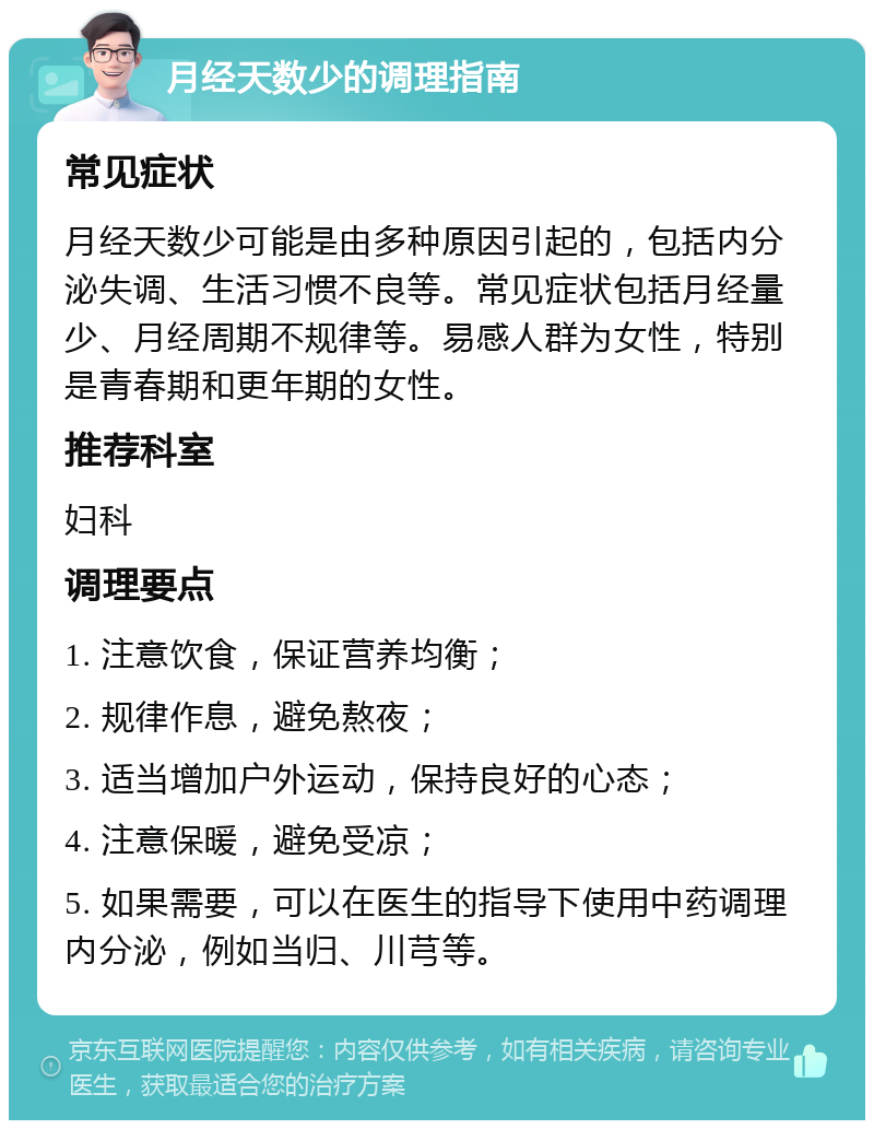 月经天数少的调理指南 常见症状 月经天数少可能是由多种原因引起的，包括内分泌失调、生活习惯不良等。常见症状包括月经量少、月经周期不规律等。易感人群为女性，特别是青春期和更年期的女性。 推荐科室 妇科 调理要点 1. 注意饮食，保证营养均衡； 2. 规律作息，避免熬夜； 3. 适当增加户外运动，保持良好的心态； 4. 注意保暖，避免受凉； 5. 如果需要，可以在医生的指导下使用中药调理内分泌，例如当归、川芎等。