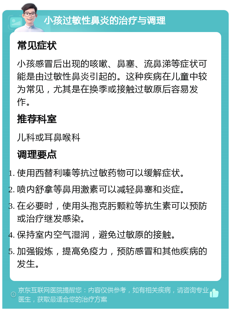 小孩过敏性鼻炎的治疗与调理 常见症状 小孩感冒后出现的咳嗽、鼻塞、流鼻涕等症状可能是由过敏性鼻炎引起的。这种疾病在儿童中较为常见，尤其是在换季或接触过敏原后容易发作。 推荐科室 儿科或耳鼻喉科 调理要点 使用西替利嗪等抗过敏药物可以缓解症状。 喷内舒拿等鼻用激素可以减轻鼻塞和炎症。 在必要时，使用头孢克肟颗粒等抗生素可以预防或治疗继发感染。 保持室内空气湿润，避免过敏原的接触。 加强锻炼，提高免疫力，预防感冒和其他疾病的发生。