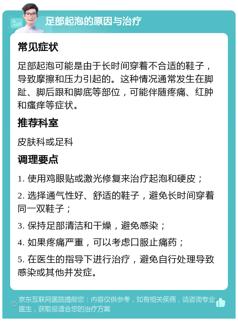 足部起泡的原因与治疗 常见症状 足部起泡可能是由于长时间穿着不合适的鞋子，导致摩擦和压力引起的。这种情况通常发生在脚趾、脚后跟和脚底等部位，可能伴随疼痛、红肿和瘙痒等症状。 推荐科室 皮肤科或足科 调理要点 1. 使用鸡眼贴或激光修复来治疗起泡和硬皮； 2. 选择通气性好、舒适的鞋子，避免长时间穿着同一双鞋子； 3. 保持足部清洁和干燥，避免感染； 4. 如果疼痛严重，可以考虑口服止痛药； 5. 在医生的指导下进行治疗，避免自行处理导致感染或其他并发症。