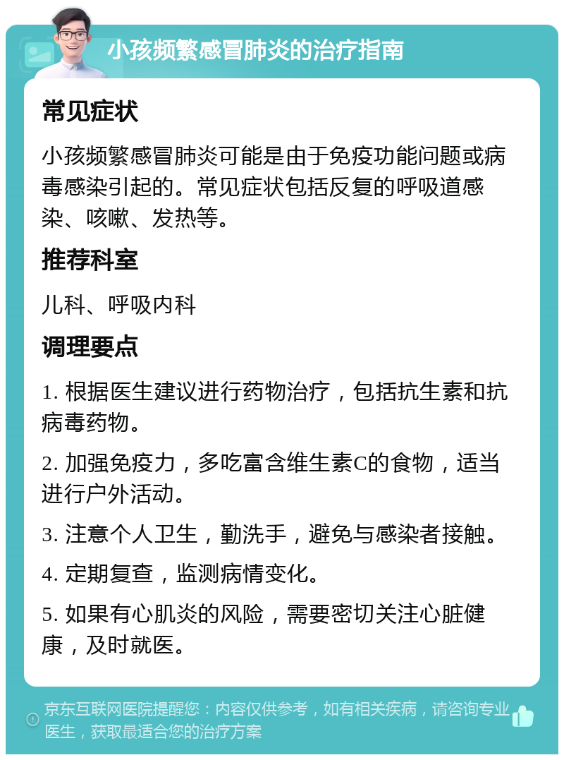 小孩频繁感冒肺炎的治疗指南 常见症状 小孩频繁感冒肺炎可能是由于免疫功能问题或病毒感染引起的。常见症状包括反复的呼吸道感染、咳嗽、发热等。 推荐科室 儿科、呼吸内科 调理要点 1. 根据医生建议进行药物治疗，包括抗生素和抗病毒药物。 2. 加强免疫力，多吃富含维生素C的食物，适当进行户外活动。 3. 注意个人卫生，勤洗手，避免与感染者接触。 4. 定期复查，监测病情变化。 5. 如果有心肌炎的风险，需要密切关注心脏健康，及时就医。