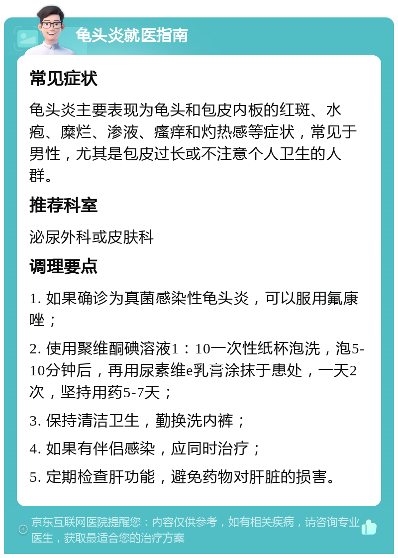 龟头炎就医指南 常见症状 龟头炎主要表现为龟头和包皮内板的红斑、水疱、糜烂、渗液、瘙痒和灼热感等症状，常见于男性，尤其是包皮过长或不注意个人卫生的人群。 推荐科室 泌尿外科或皮肤科 调理要点 1. 如果确诊为真菌感染性龟头炎，可以服用氟康唑； 2. 使用聚维酮碘溶液1：10一次性纸杯泡洗，泡5-10分钟后，再用尿素维e乳膏涂抹于患处，一天2次，坚持用药5-7天； 3. 保持清洁卫生，勤换洗内裤； 4. 如果有伴侣感染，应同时治疗； 5. 定期检查肝功能，避免药物对肝脏的损害。