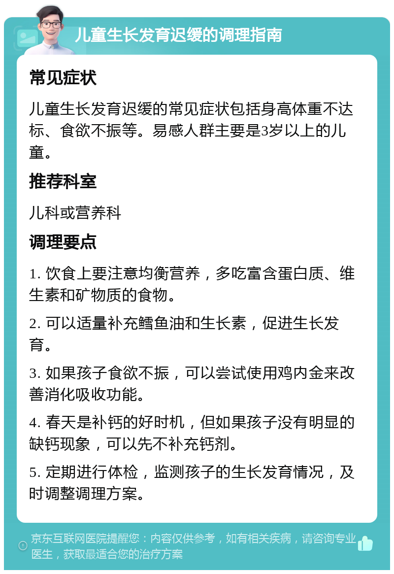 儿童生长发育迟缓的调理指南 常见症状 儿童生长发育迟缓的常见症状包括身高体重不达标、食欲不振等。易感人群主要是3岁以上的儿童。 推荐科室 儿科或营养科 调理要点 1. 饮食上要注意均衡营养，多吃富含蛋白质、维生素和矿物质的食物。 2. 可以适量补充鳕鱼油和生长素，促进生长发育。 3. 如果孩子食欲不振，可以尝试使用鸡内金来改善消化吸收功能。 4. 春天是补钙的好时机，但如果孩子没有明显的缺钙现象，可以先不补充钙剂。 5. 定期进行体检，监测孩子的生长发育情况，及时调整调理方案。