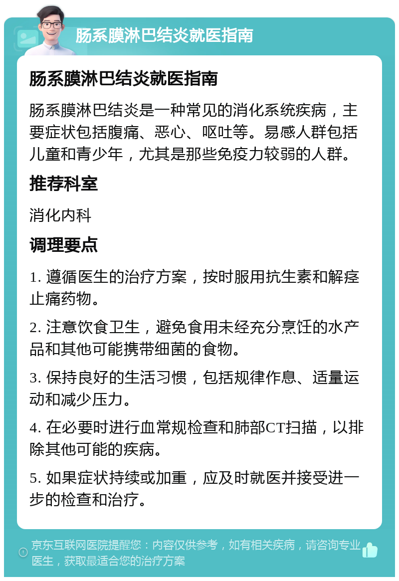 肠系膜淋巴结炎就医指南 肠系膜淋巴结炎就医指南 肠系膜淋巴结炎是一种常见的消化系统疾病，主要症状包括腹痛、恶心、呕吐等。易感人群包括儿童和青少年，尤其是那些免疫力较弱的人群。 推荐科室 消化内科 调理要点 1. 遵循医生的治疗方案，按时服用抗生素和解痉止痛药物。 2. 注意饮食卫生，避免食用未经充分烹饪的水产品和其他可能携带细菌的食物。 3. 保持良好的生活习惯，包括规律作息、适量运动和减少压力。 4. 在必要时进行血常规检查和肺部CT扫描，以排除其他可能的疾病。 5. 如果症状持续或加重，应及时就医并接受进一步的检查和治疗。