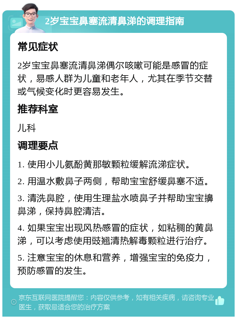 2岁宝宝鼻塞流清鼻涕的调理指南 常见症状 2岁宝宝鼻塞流清鼻涕偶尔咳嗽可能是感冒的症状，易感人群为儿童和老年人，尤其在季节交替或气候变化时更容易发生。 推荐科室 儿科 调理要点 1. 使用小儿氨酚黄那敏颗粒缓解流涕症状。 2. 用温水敷鼻子两侧，帮助宝宝舒缓鼻塞不适。 3. 清洗鼻腔，使用生理盐水喷鼻子并帮助宝宝擤鼻涕，保持鼻腔清洁。 4. 如果宝宝出现风热感冒的症状，如粘稠的黄鼻涕，可以考虑使用豉翘清热解毒颗粒进行治疗。 5. 注意宝宝的休息和营养，增强宝宝的免疫力，预防感冒的发生。